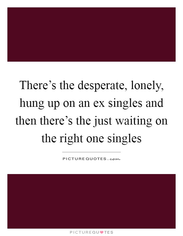 There's the desperate, lonely, hung up on an ex singles and then there's the just waiting on the right one singles Picture Quote #1