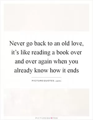 Never go back to an old love, it’s like reading a book over and over again when you already know how it ends Picture Quote #1