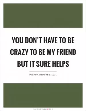 You don’t have to be crazy to be my friend but it sure helps Picture Quote #1