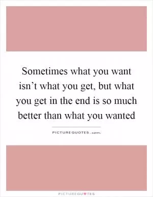 Sometimes what you want isn’t what you get, but what you get in the end is so much better than what you wanted Picture Quote #1