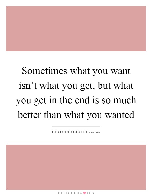 Sometimes what you want isn't what you get, but what you get in the end is so much better than what you wanted Picture Quote #1