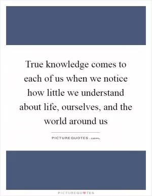 True knowledge comes to each of us when we notice how little we understand about life, ourselves, and the world around us Picture Quote #1