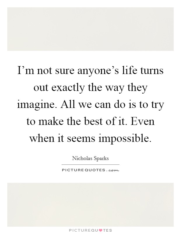 I'm not sure anyone's life turns out exactly the way they imagine. All we can do is to try to make the best of it. Even when it seems impossible Picture Quote #1