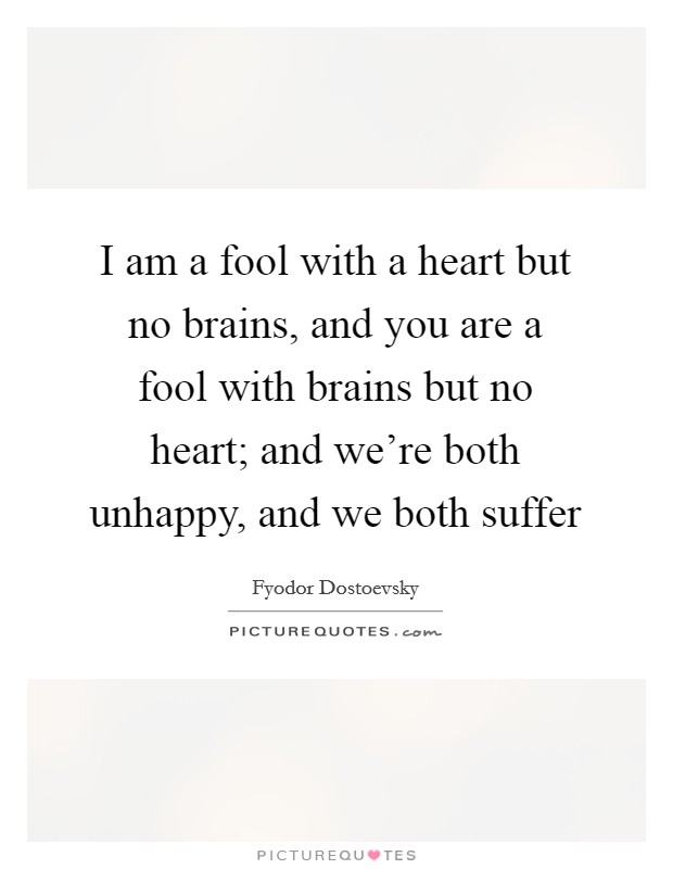 I am a fool with a heart but no brains, and you are a fool with brains but no heart; and we're both unhappy, and we both suffer Picture Quote #1