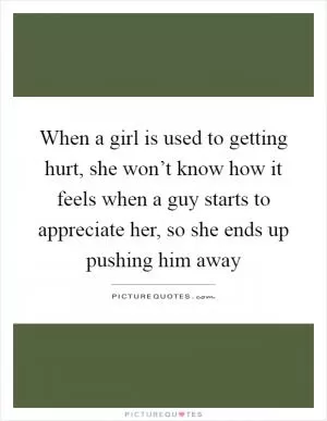 When a girl is used to getting hurt, she won’t know how it feels when a guy starts to appreciate her, so she ends up pushing him away Picture Quote #1