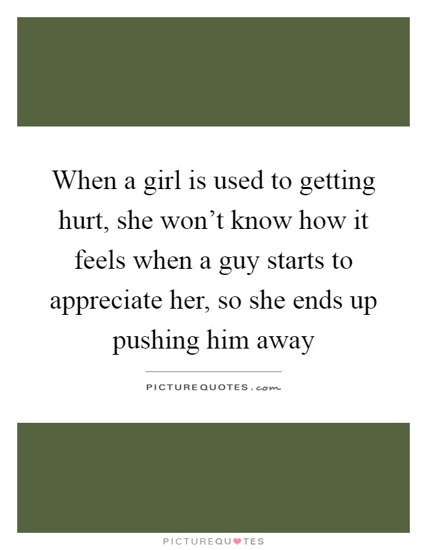When a girl is used to getting hurt, she won't know how it feels when a guy starts to appreciate her, so she ends up pushing him away Picture Quote #1