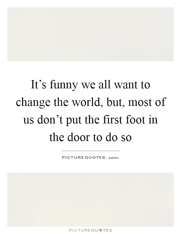 It's funny we all want to change the world, but, most of us don't put the first foot in the door to do so Picture Quote #1