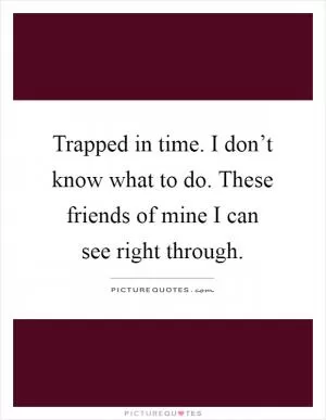 Trapped in time. I don’t know what to do. These friends of mine I can see right through Picture Quote #1