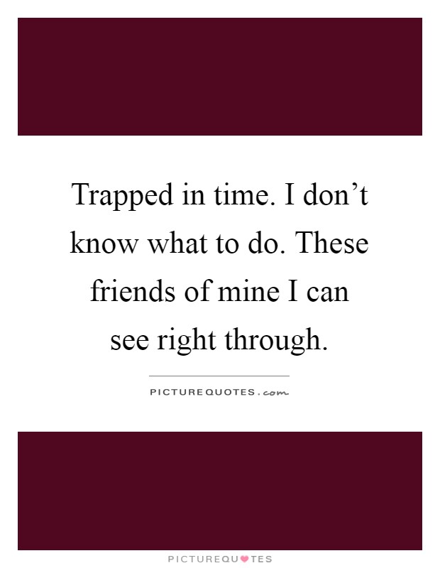 Trapped in time. I don't know what to do. These friends of mine I can see right through Picture Quote #1