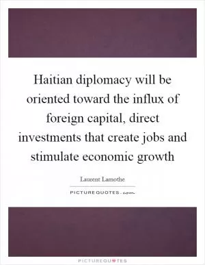 Haitian diplomacy will be oriented toward the influx of foreign capital, direct investments that create jobs and stimulate economic growth Picture Quote #1