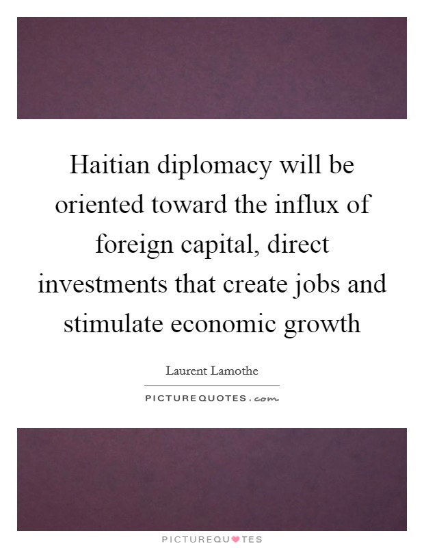 Haitian diplomacy will be oriented toward the influx of foreign capital, direct investments that create jobs and stimulate economic growth Picture Quote #1
