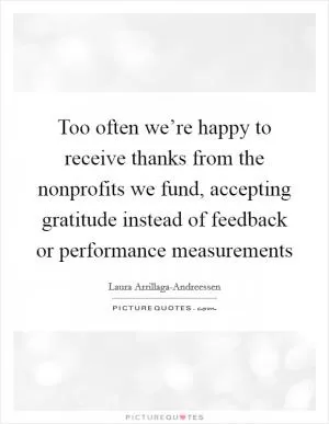 Too often we’re happy to receive thanks from the nonprofits we fund, accepting gratitude instead of feedback or performance measurements Picture Quote #1