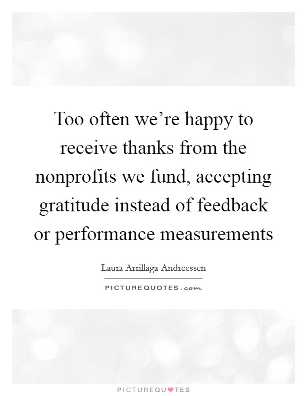 Too often we're happy to receive thanks from the nonprofits we fund, accepting gratitude instead of feedback or performance measurements Picture Quote #1