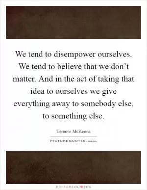 We tend to disempower ourselves. We tend to believe that we don’t matter. And in the act of taking that idea to ourselves we give everything away to somebody else, to something else Picture Quote #1