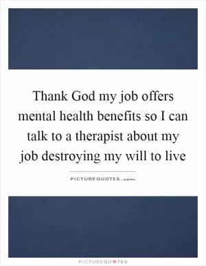 Thank God my job offers mental health benefits so I can talk to a therapist about my job destroying my will to live Picture Quote #1