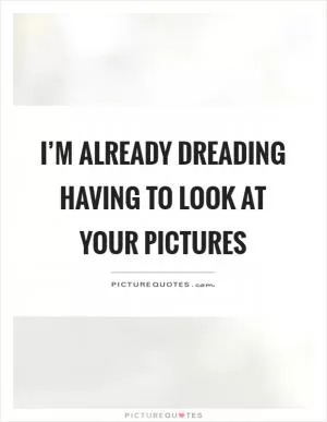 I’m already dreading having to look at your pictures Picture Quote #1