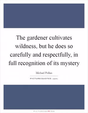 The gardener cultivates wildness, but he does so carefully and respectfully, in full recognition of its mystery Picture Quote #1