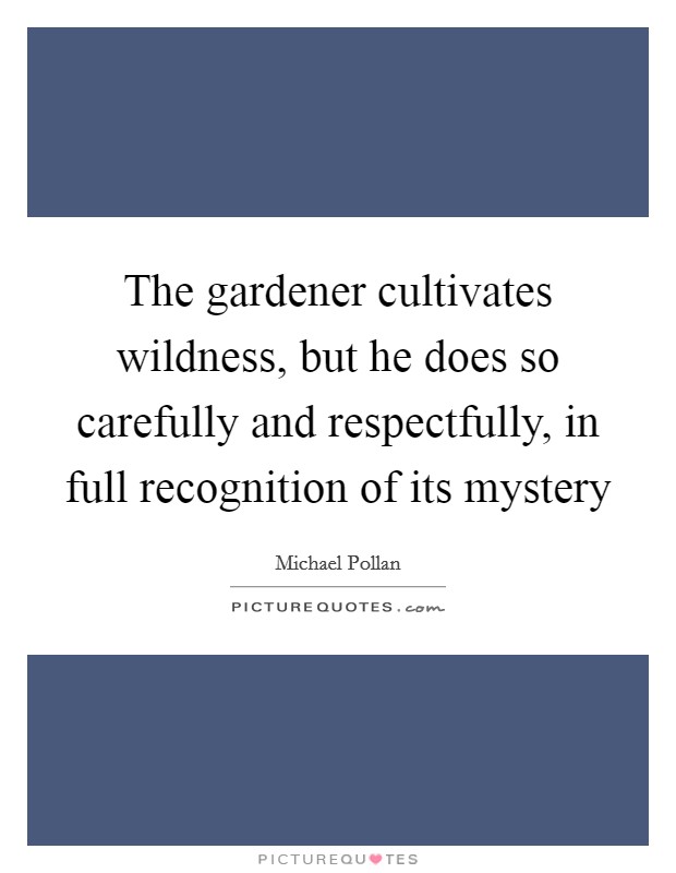 The gardener cultivates wildness, but he does so carefully and respectfully, in full recognition of its mystery Picture Quote #1