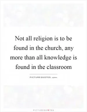 Not all religion is to be found in the church, any more than all knowledge is found in the classroom Picture Quote #1