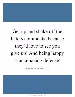 Get up and shake off the haters comments, because they’d love to see you give up! And being happy is an amazing defense! Picture Quote #1