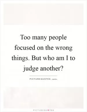Too many people focused on the wrong things. But who am I to judge another? Picture Quote #1