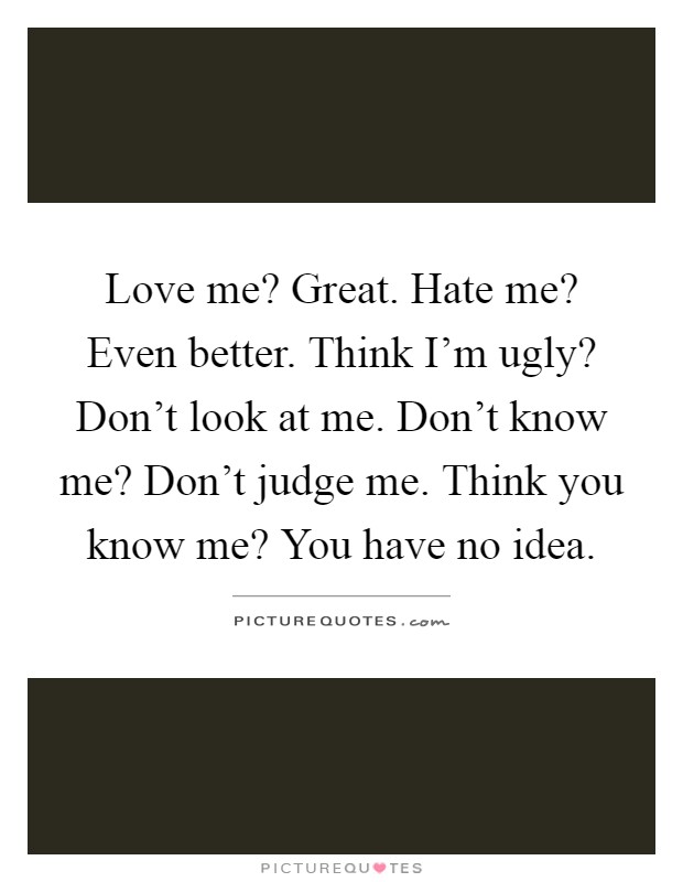 Love me? Great. Hate me? Even better. Think I'm ugly? Don't look at me. Don't know me? Don't judge me. Think you know me? You have no idea Picture Quote #1