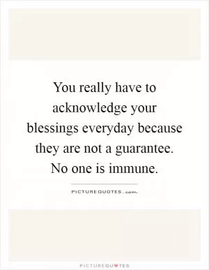 You really have to acknowledge your blessings everyday because they are not a guarantee. No one is immune Picture Quote #1