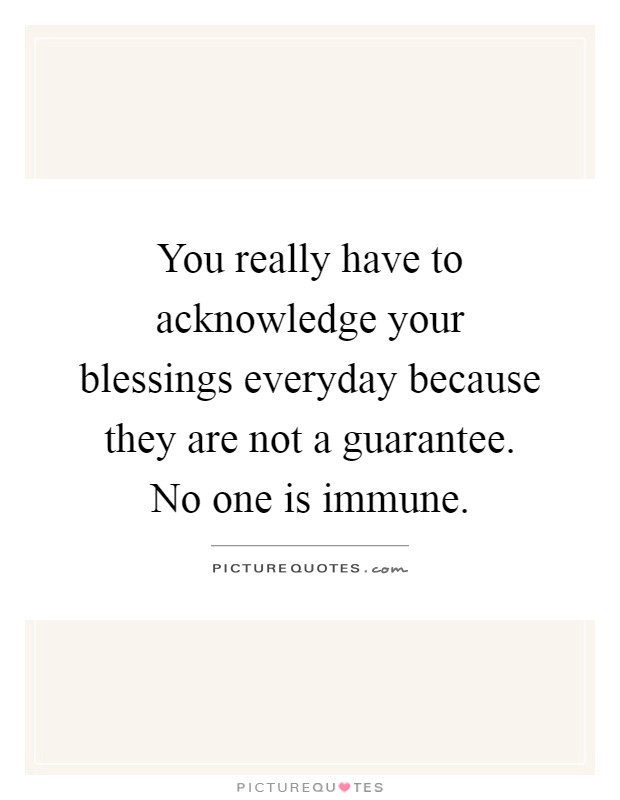 You really have to acknowledge your blessings everyday because they are not a guarantee. No one is immune Picture Quote #1