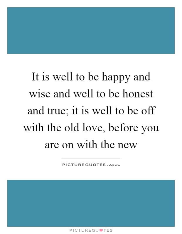 It is well to be happy and wise and well to be honest and true; it is well to be off with the old love, before you are on with the new Picture Quote #1