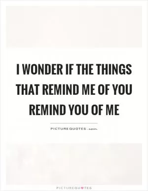 I wonder if the things that remind me of you remind you of me Picture Quote #1