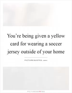 You’re being given a yellow card for wearing a soccer jersey outside of your home Picture Quote #1