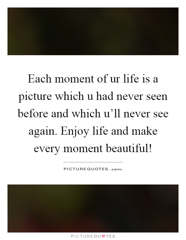 Each moment of ur life is a picture which u had never seen before and which u'll never see again. Enjoy life and make every moment beautiful! Picture Quote #1
