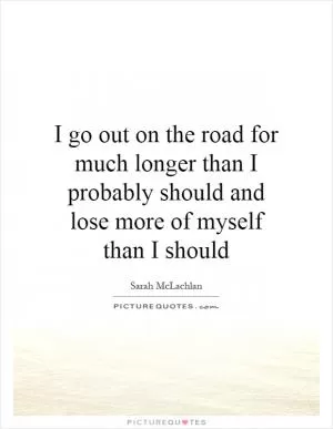 I go out on the road for much longer than I probably should and lose more of myself than I should Picture Quote #1