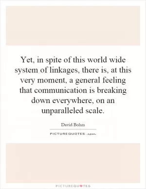 Yet, in spite of this world wide system of linkages, there is, at this very moment, a general feeling that communication is breaking down everywhere, on an unparalleled scale Picture Quote #1