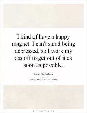 I kind of have a happy magnet. I can't stand being depressed, so I work my ass off to get out of it as soon as possible Picture Quote #1