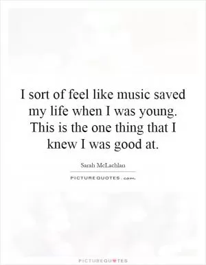 I sort of feel like music saved my life when I was young. This is the one thing that I knew I was good at Picture Quote #1