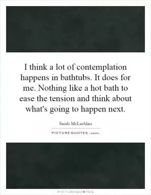 I think a lot of contemplation happens in bathtubs. It does for me. Nothing like a hot bath to ease the tension and think about what's going to happen next Picture Quote #1