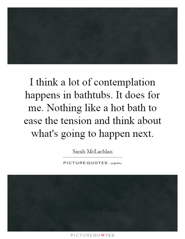 I think a lot of contemplation happens in bathtubs. It does for me. Nothing like a hot bath to ease the tension and think about what's going to happen next Picture Quote #1