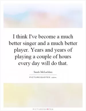 I think I've become a much better singer and a much better player. Years and years of playing a couple of hours every day will do that Picture Quote #1