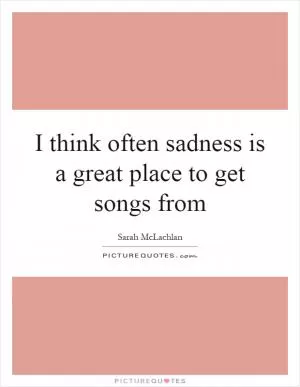 I think often sadness is a great place to get songs from Picture Quote #1