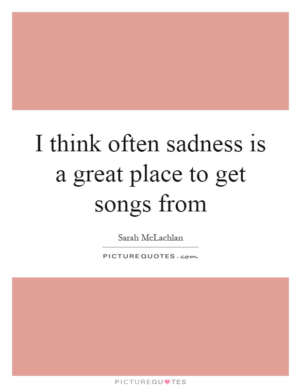 I think often sadness is a great place to get songs from Picture Quote #1