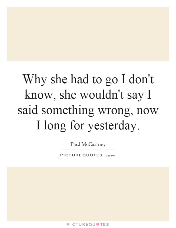 Why she had to go I don't know, she wouldn't say I said something wrong, now I long for yesterday Picture Quote #1