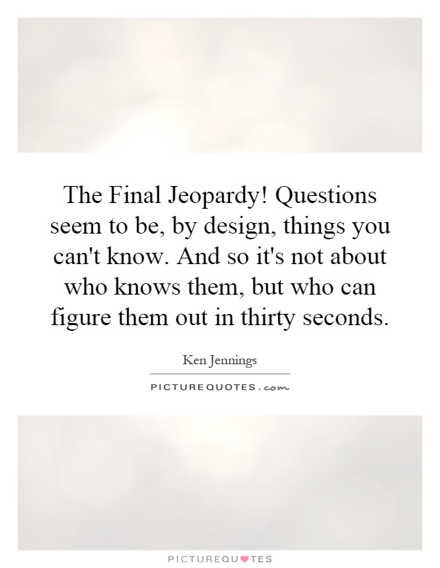 The Final Jeopardy! Questions seem to be, by design, things you can't know. And so it's not about who knows them, but who can figure them out in thirty seconds Picture Quote #1