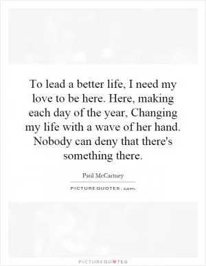 To lead a better life, I need my love to be here. Here, making each day of the year, Changing my life with a wave of her hand. Nobody can deny that there's something there Picture Quote #1