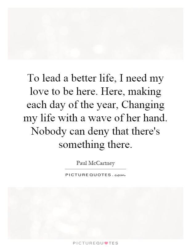 To lead a better life, I need my love to be here. Here, making each day of the year, Changing my life with a wave of her hand. Nobody can deny that there's something there Picture Quote #1