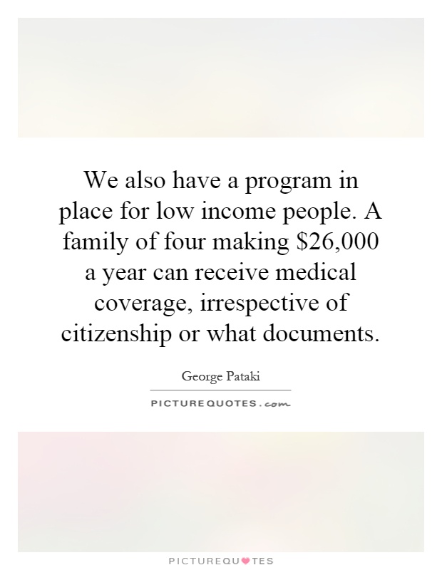 We also have a program in place for low income people. A family of four making $26,000 a year can receive medical coverage, irrespective of citizenship or what documents Picture Quote #1