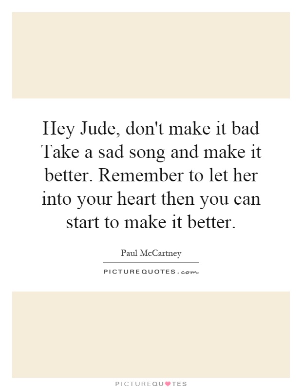 Hey Jude, don't make it bad Take a sad song and make it better. Remember to let her into your heart then you can start to make it better Picture Quote #1