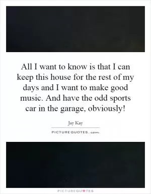 All I want to know is that I can keep this house for the rest of my days and I want to make good music. And have the odd sports car in the garage, obviously! Picture Quote #1