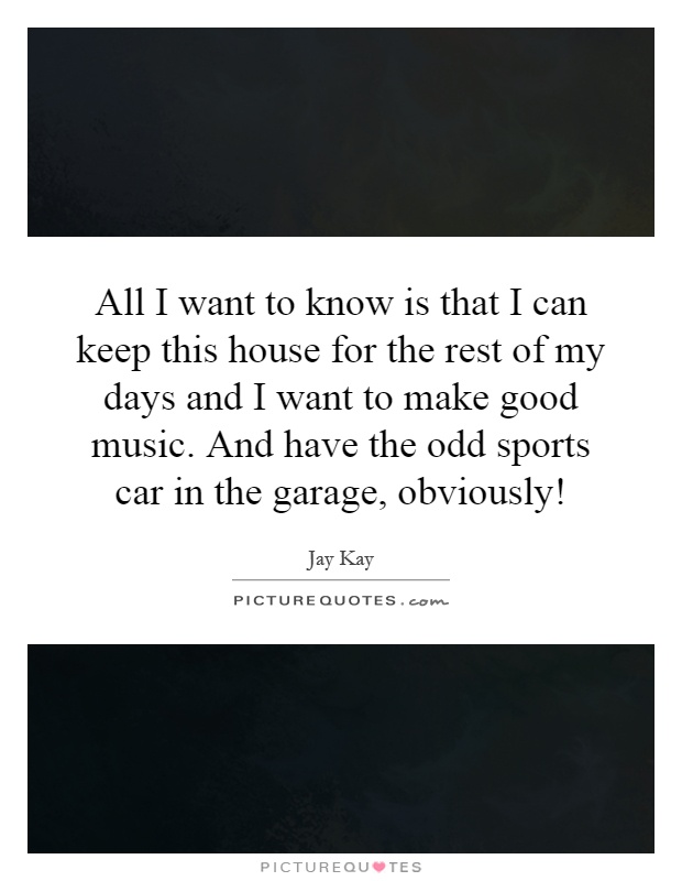 All I want to know is that I can keep this house for the rest of my days and I want to make good music. And have the odd sports car in the garage, obviously! Picture Quote #1
