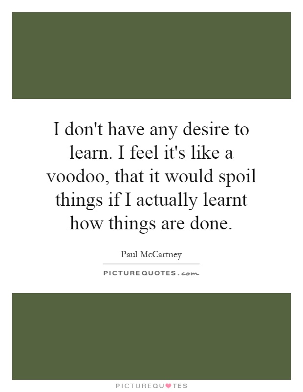 I don't have any desire to learn. I feel it's like a voodoo, that it would spoil things if I actually learnt how things are done Picture Quote #1